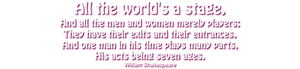 All the world's a stage, And all the men and women merely players; They have their exits and their entrances, And one man in his time plays many parts, His acts being seven ages. William Shakespeare